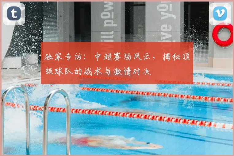独家专访：中超赛场风云，揭秘顶级球队的战术与激情对决