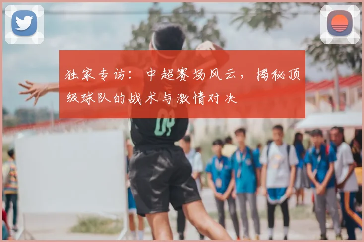 独家专访：中超赛场风云，揭秘顶级球队的战术与激情对决