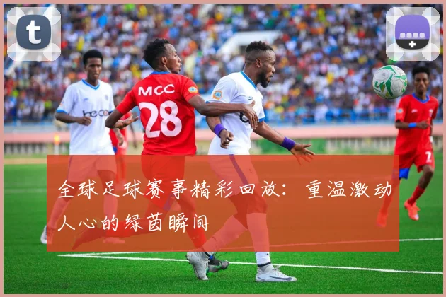 全球足球赛事精彩回放：重温激动人心的绿茵瞬间