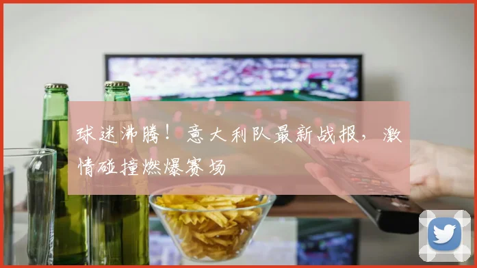 球迷沸腾！意大利队最新战报，激情碰撞燃爆赛场