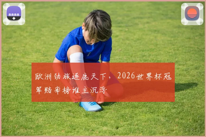 欧洲劲旅逐鹿天下，2026世界杯冠军赔率榜谁主沉浮