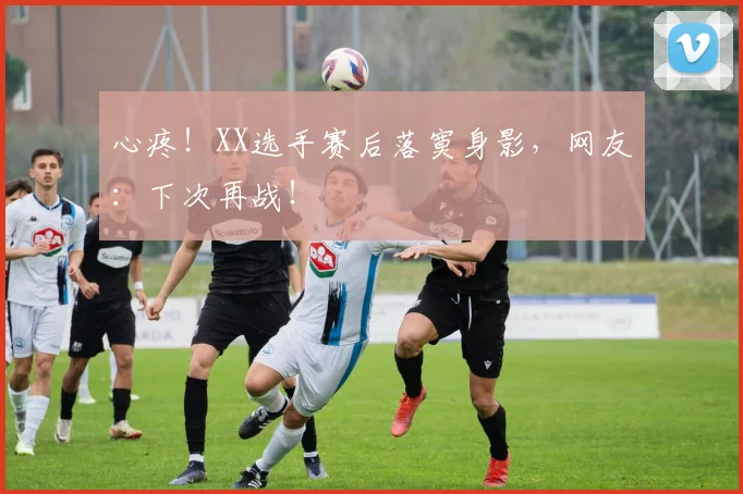 心疼！XX选手赛后落寞身影，网友：下次再战！