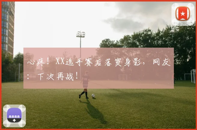 心疼！XX选手赛后落寞身影，网友：下次再战！