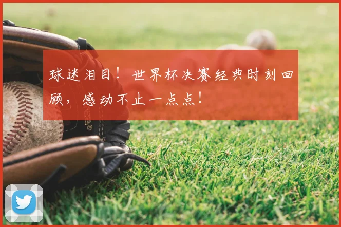 球迷泪目！世界杯决赛经典时刻回顾，感动不止一点点！