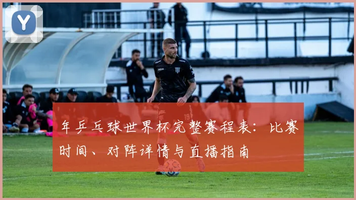 年乒乓球世界杯完整赛程表：比赛时间、对阵详情与直播指南