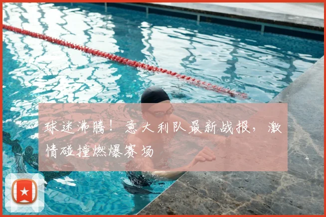 球迷沸腾！意大利队最新战报，激情碰撞燃爆赛场
